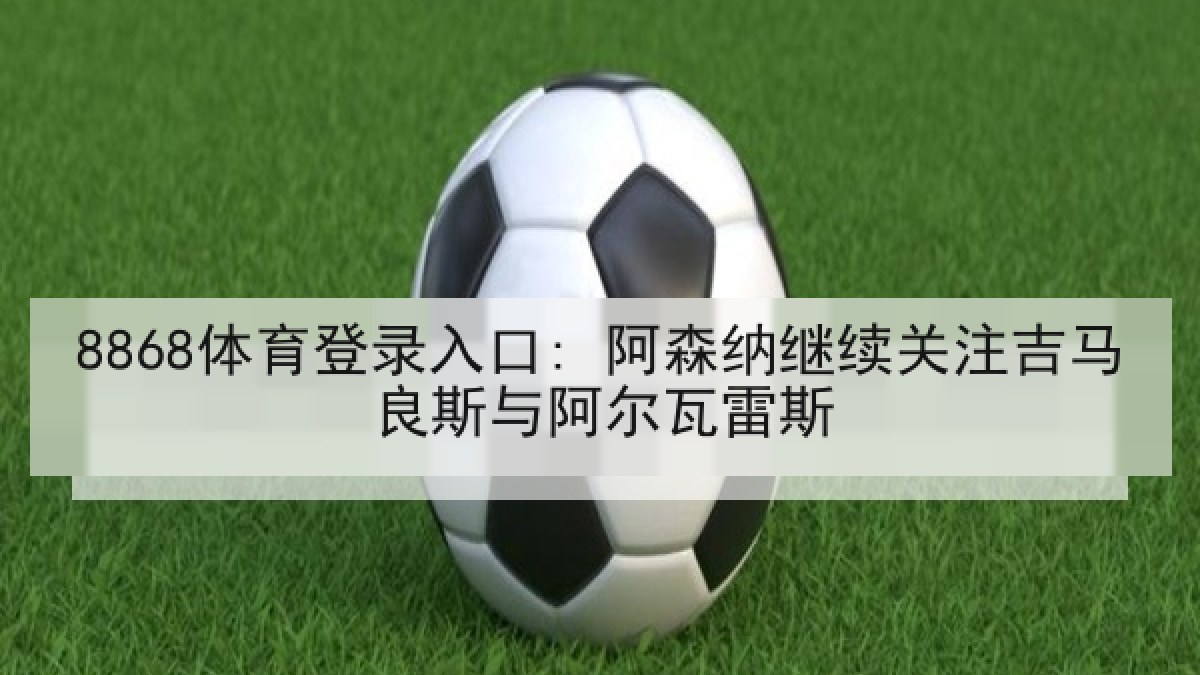 8868体育登录入口: 阿森纳继续关注吉马良斯与阿尔瓦雷斯