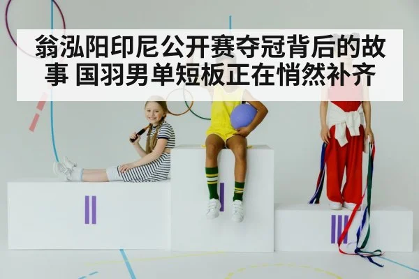 翁泓阳印尼公开赛夺冠背后的故事 国羽男单短板正在悄然补齐
